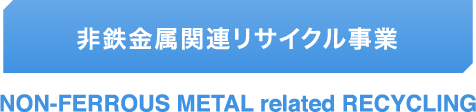非鉄金属関連リサイクル事業 NON-FERROUS METAL related RECYCLING